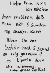 Brief einer Schülerin: Liebe Frau xx, Ich möchte Ihnen erklären, dass mann nich 5 Stunden ruig sitzen kann. Haben Sie denn Schön mal 5 Stunden ruig gesessen? es kippeln doch alle einwenig. Liebe Grüsse von Niki.